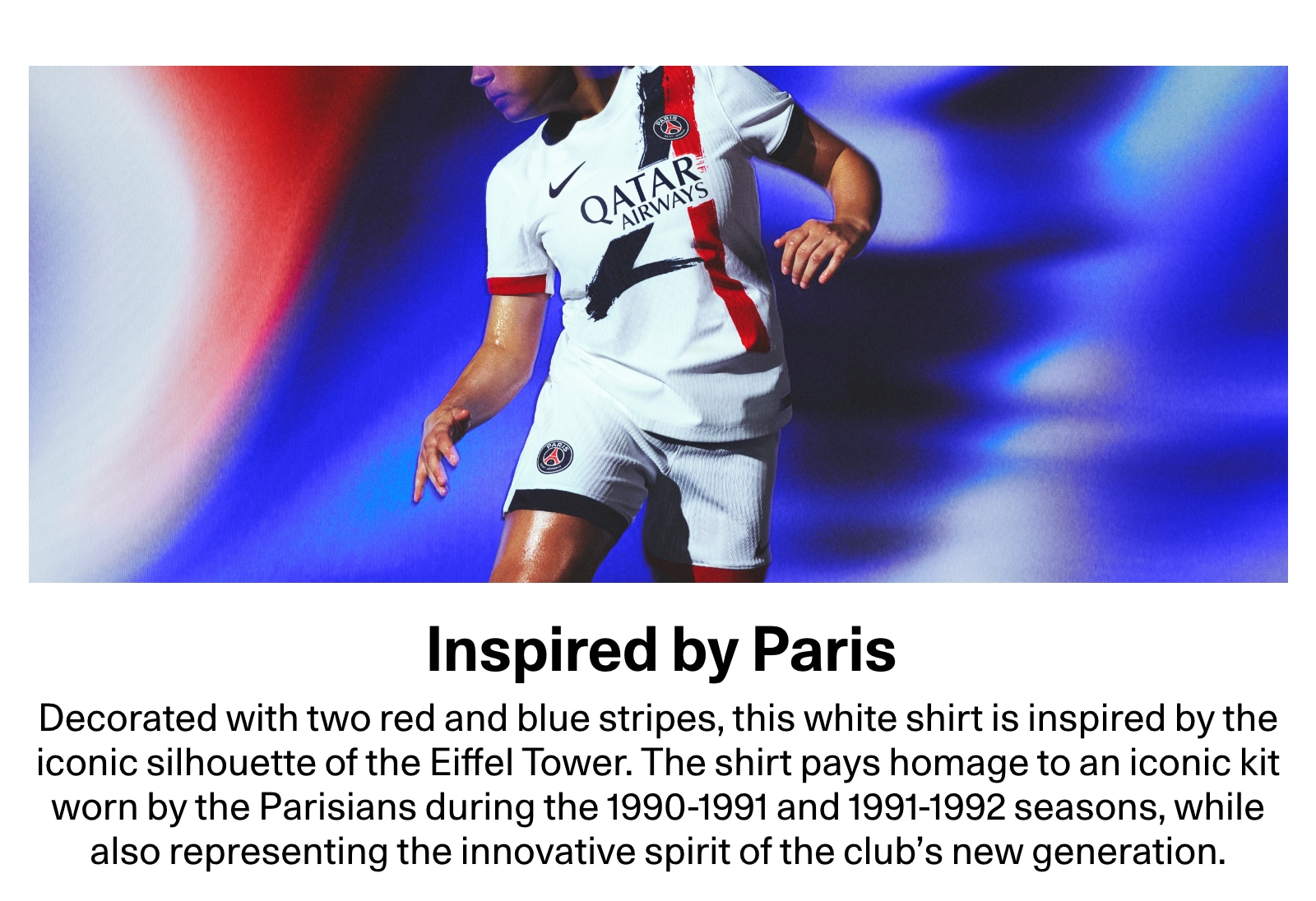 Inspired by Paris. Decorated with two red and blue stripes, this white shirt is inspired by the iconic silhouette of the Eiffel Tower. The shirt pays homage to an iconic kit worn by the Parisians during the 1990-1991 and 1991-1992 seasons, while also representing the innovative spirit of the club's new generation.