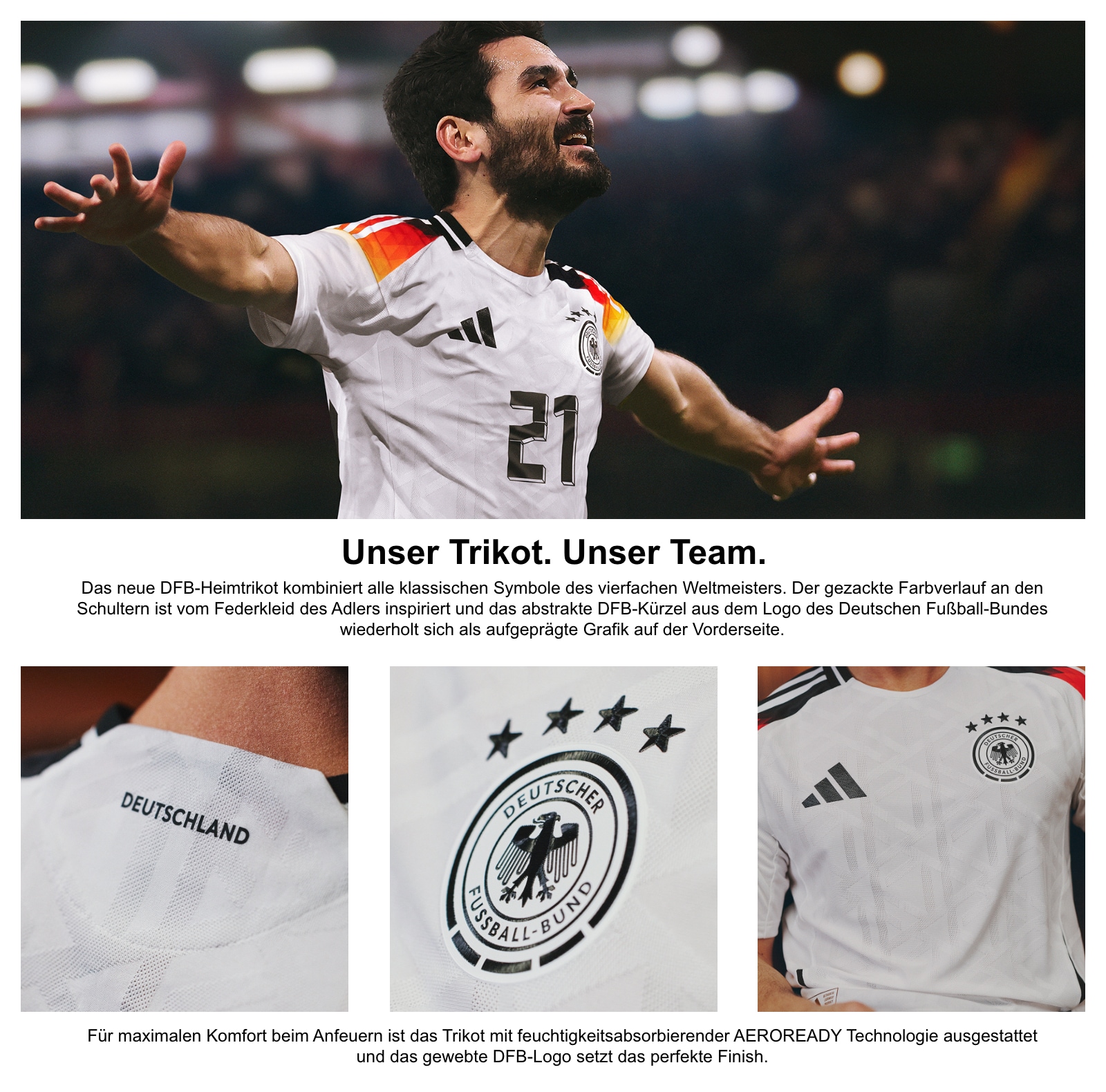 Unser Trikot. Unser Team. Das neue DFB-Heimtrikot kombiniert alle klassischen Symbole des vierfachen Weltmeisters. Der gezackte Farbverlauf an den Schultern ist vom Federkleid des Adlers inspiriert und das abstrakte DFB-Kürzel aus dem Logo des Deutschen Fußball-Bundes wiederholt sich als aufgeprägte Grafik auf der Vorderseite. Für maximalen Komfort beim Anfeuern ist das Trikot mit feuchtigkeitsabsorbierender AEROREADY Technologie ausgestattet und das gewebte DFB-Logo setzt das perfekte Finish.