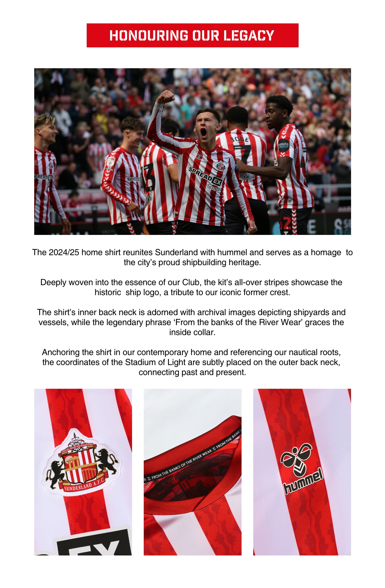 HONOURING OUR LEGACY. The 2024/25 home shirt reunites Sunderland with hummel and serves as a homage to the city's proud shipbuilding heritage. Deeply woven into the essence of our Club, the kit’s all-over stripes showcase the historic ship logo, a tribute to our iconic former crest. The shirt’s inner back neck is adorned with archival images depicting shipyards and vessels, while the legendary phrase 'From the banks of the River Wear' graces the inside collar. Anchoring the shirt in our contemporary home and referencing our nautical roots, the coordinates of the Stadium of Light are subtly placed on the outer back neck, connecting past and present.