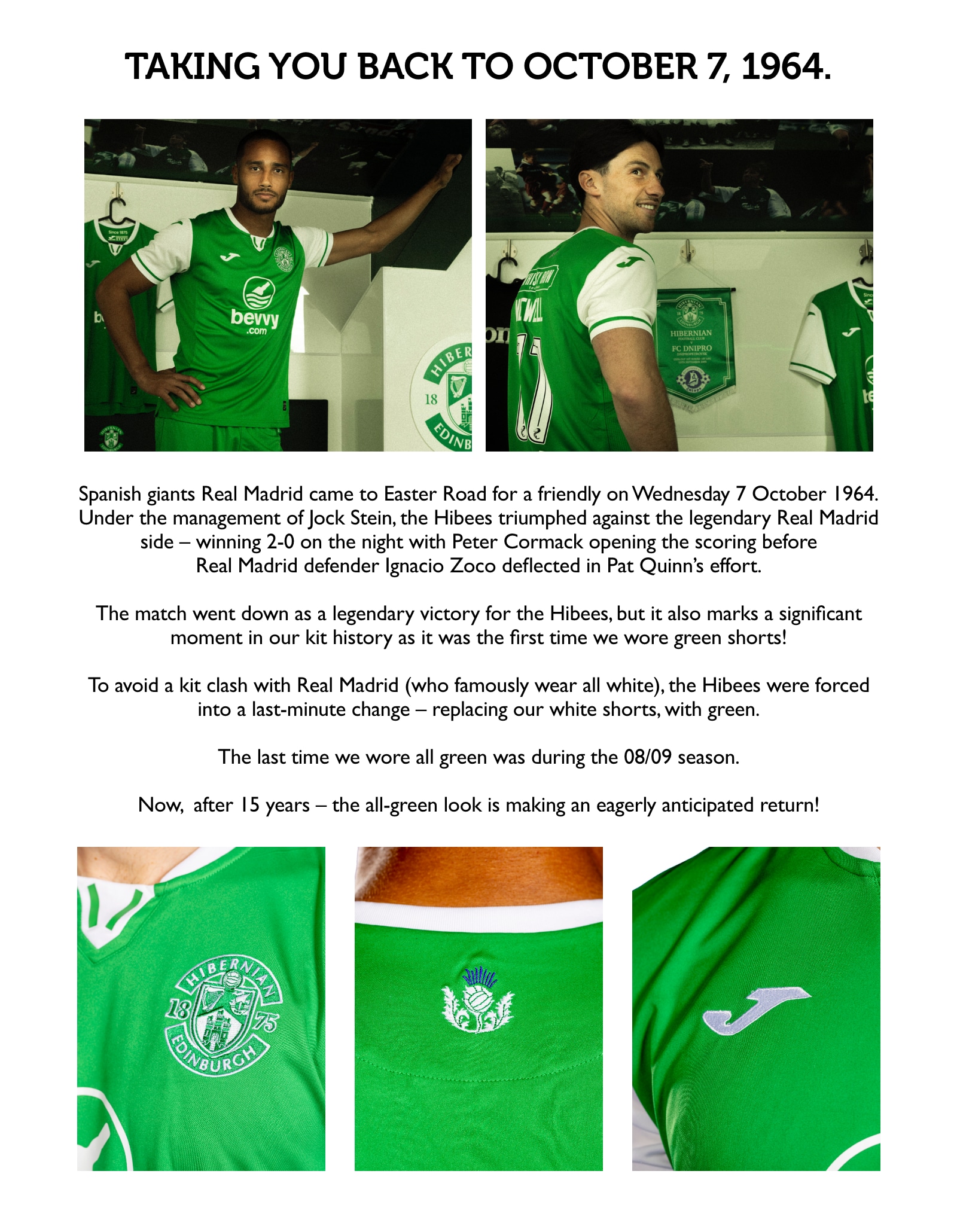 The new kit sees the Hibees return to an all-green look for the first time since the 2008/09 season. Taking you back to October 7, 1964. Spanish giants Real Madrid came to Easter Road for a friendly on Wednesday 7 October 1964. Under the management of Jock Stein, the Hibees triumphed against the legendary Real Madrid side – winning 2-0 on the night with Peter Cormack opening the scoring before Real Madrid defender Ignacio Zoco deflected in Pat Quinn’s effort. The match went down as a legendary victory for the Hibees, but it also marks a significant moment in our kit history as it was the first time we wore green shorts! To avoid a kit clash with Real Madrid (who famously wear all white), the Hibees were forced into a last-minute change – replacing our white shorts, with green. The last time we wore all green was during the 08/09 season.  Now, after 15 years – the all-green look is making an eagerly anticipated return!