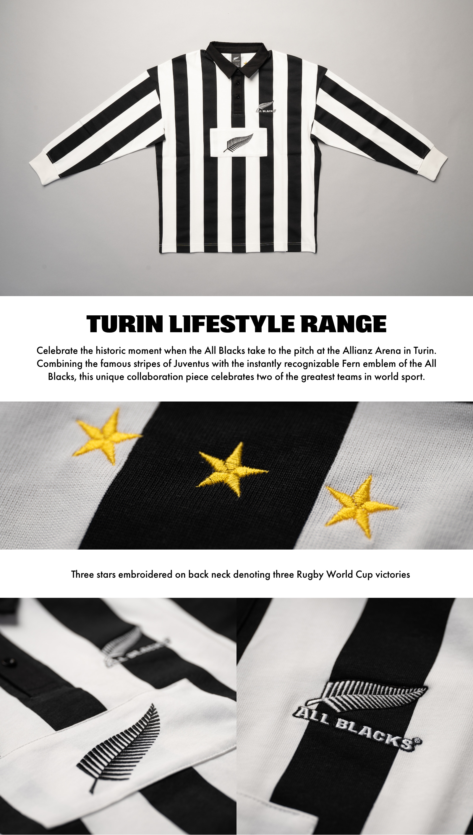 Turin Lifestyle Range. Celebrate the historic moment when the All Blacks take to the pitch at the Allianz Arena in Turin. Combining the famous stripes of Juventus with the instantly recognizable Fern emblem of the All Blacks, this unique collaboration piece celebrates two of the greatest teams in world sport. Three stars embroidered on back neck denoting three Rugby World Cup victories.