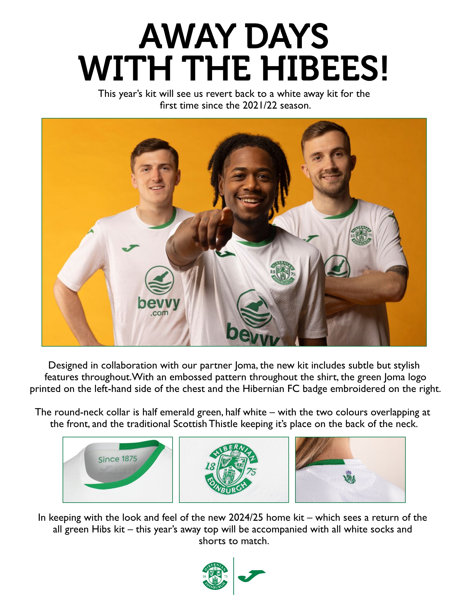 Away Days with The Hibees! This year’s kit will see us revert back to a white away kit for the first time since the 2021/22 season. Designed in collaboration with our partner Joma, the new kit includes subtle but stylish features throughout. With an embossed pattern throughout the shirt, the green Joma logo printed on the left-hand side of the chest and the Hibernian FC badge embroidered on the right. The round-neck collar is half emerald green, half white – with the two colours overlapping at the front, and the traditional Scottish Thistle keeping its place on the back of the neck. In keeping with the look and feel of the new 2024/25 home kit – which sees a return of the all green Hibs kit – this year’s away top will be accompanied with all white socks and shorts to match.