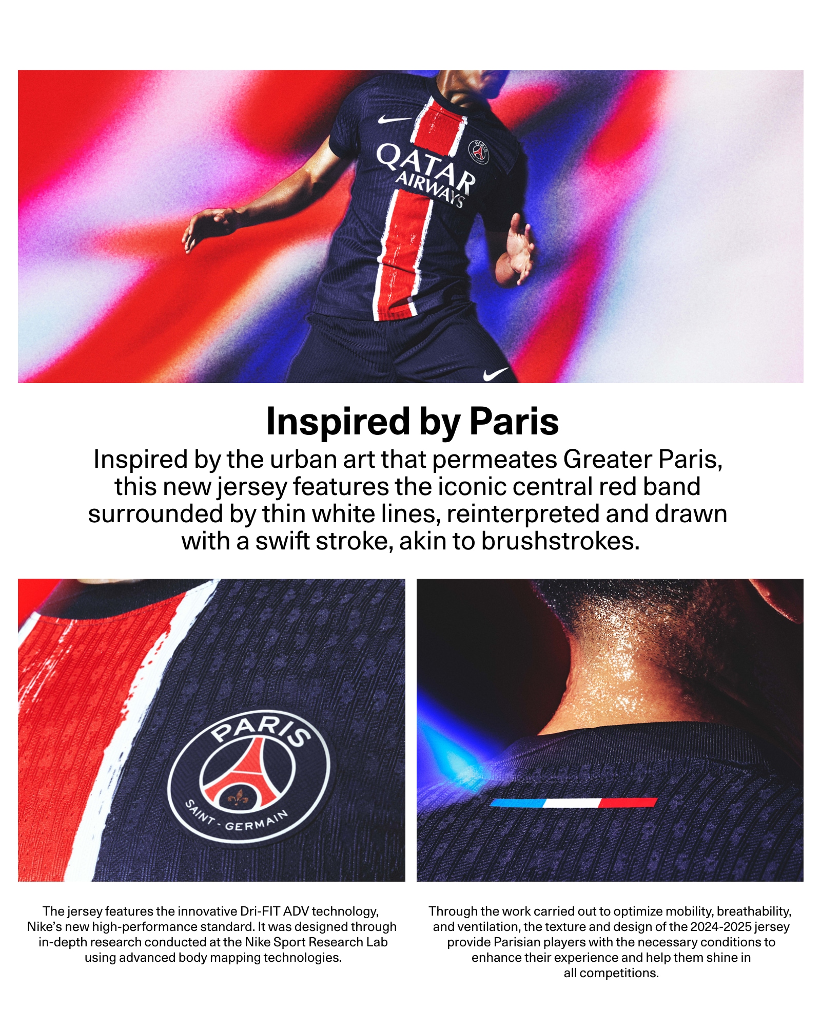 Inspired by Paris. Inspired by the urban art that permeates Greater Paris, this new shirt features the iconic central red band surrounded by thin white lines, reinterpreted and drawn with a swift stroke, akin to brushstrokes.The jersey features the innovative Dri-FIT ADV technology, Nike's new high-performance standard. It was designed through in-depth research conducted at the Nike Sport Research Lab using advanced body mapping technologies.Through the work carried out to optimize mobility, breathability, and ventilation, the texture and design of the 2024-2025 jersey provide Parisian players with the necessary conditions to enhance their experience and help them shine in all competitions.