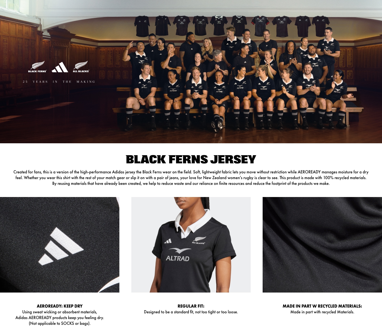 BLACK FERNS JERSEY. Created for fans, this is a version of the high-performance Adidas jersey the Black Ferns wear on the field. Soft, lightweight fabric lets you move without restriction while AEROREADY manages moisture for a dry feel. Whether you wear this shirt with the rest of your match gear or slip it on with a pair of jeans, your love for New Zealand women's rugby is clear to see. This product is made with 100% recycled materials. By reusing materials that have already been created, we help to reduce waste and our reliance on finite resources and reduce the footprint of the products we make. ALTRAD. AEROREADY: KEEP DRY: Using sweat wicking or absorbent materials, Adidas AEROREADY products keep you feeling dry. (Not applicable to SOCKS or bags). REGULAR FIT: Designed to be a standard fit, not too tight or too loose. MADE IN PART W RECYCLED MATERIALS: Made in part with recycled Materials.