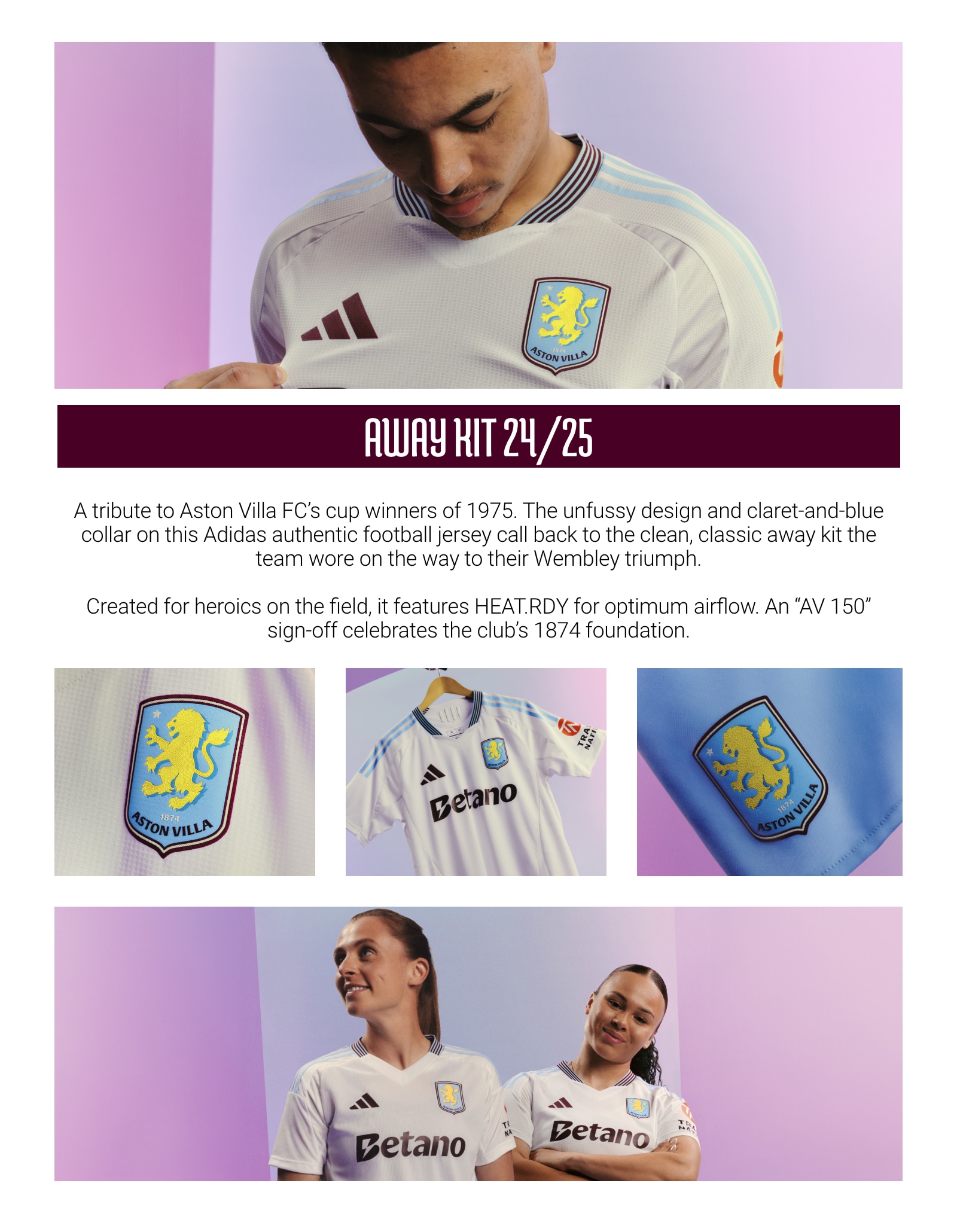 Aston Villa Away Kit. A tribute to Aston Villa FC's cup winners of 1975. The unfussy design and claret-and-blue collar on this adidas authentic football jersey call back to the clean, classic away kit the team wore on the way to their Wembley triumph. Created for heroics on the field, it features HEAT.RDY for optimum airflow. An AV 150 sign-off celebrates the club's 1874 foundation.