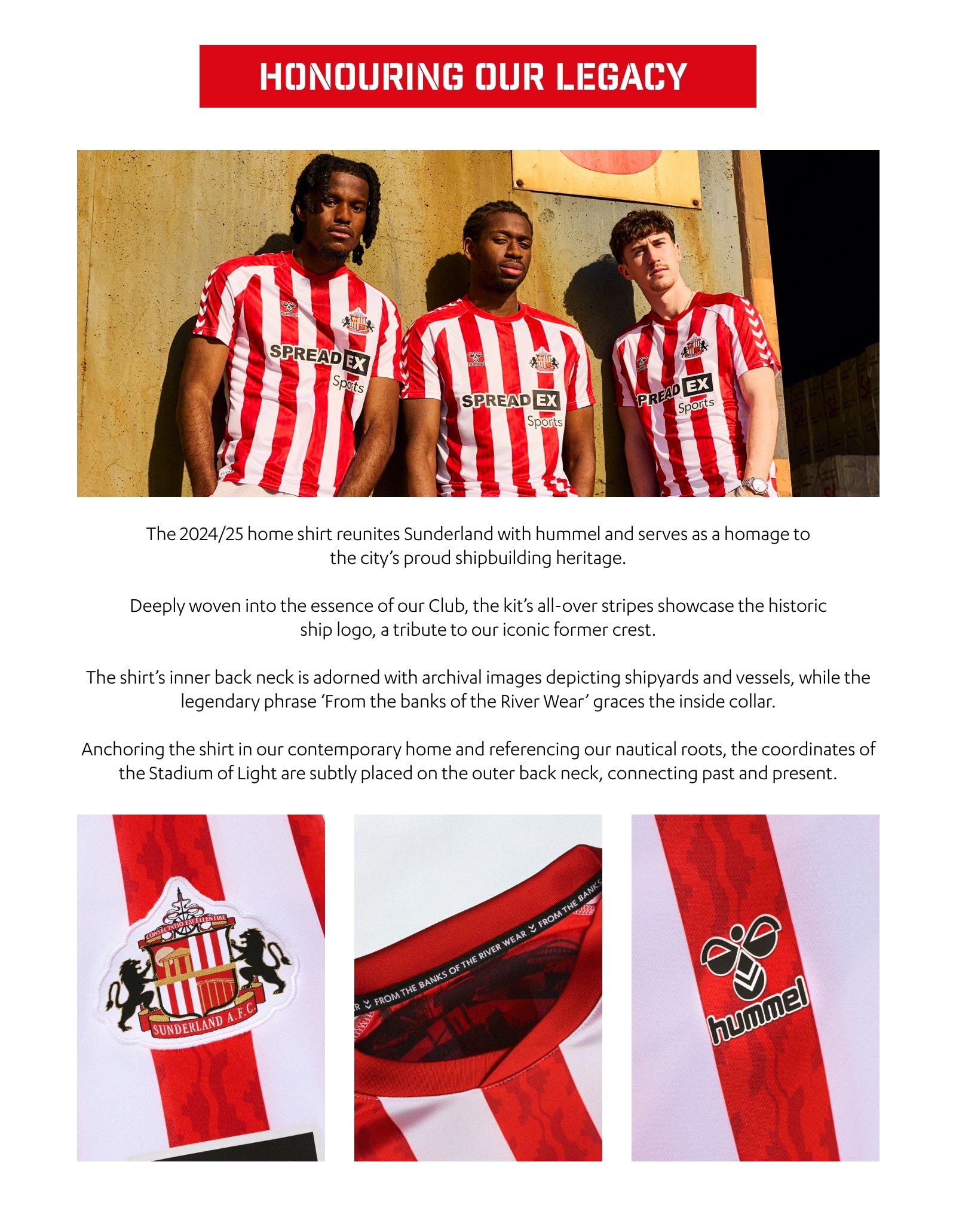 HONOURING OUR LEGACY. The 2024/25 home shirt reunites Sunderland with hummel and serves as a homage to the city's proud shipbuilding heritage. Deeply woven into the essence of our Club, the kit’s all-over stripes showcase the historic ship logo, a tribute to our iconic former crest. The shirt’s inner back neck is adorned with archival images depicting shipyards and vessels, while the legendary phrase 'From the banks of the River Wear' graces the inside collar. Anchoring the shirt in our contemporary home and referencing our nautical roots, the coordinates of the Stadium of Light are subtly placed on the outer back neck, connecting past and present.