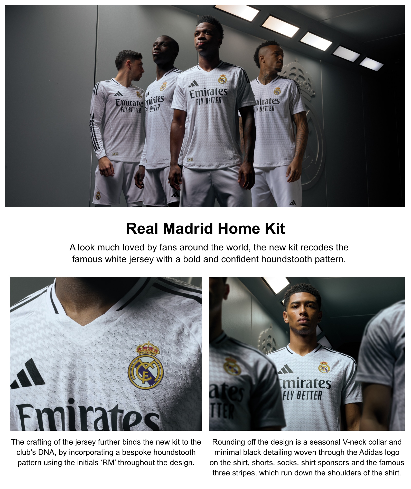 Real Madrid Home Kit. A look much loved by fans around the world, the new kit recode the famous white jersey with a bold and confident houndstooth pattern. The crafting of the jersey further binds the new kit to the club's DNA, by incorporating a bespoke houndstooth pattern using the initital RM throughout the design. Round off the design is a seasonal V-neck collar and minimal black detailing woven through the adidas logo on the shirts, shorts, socks, shirt sponsors and the famous three stripes, which run down the shoulders of the shirts.